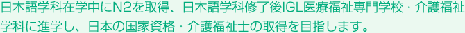 日本語学科在学中にN2を取得、日本語学科修了後IGL医療福祉専門学校・介護福祉学科に進学し、日本の国家資格・介護福祉士の取得を目指します。