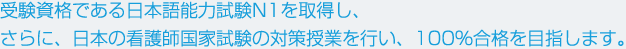 受験資格である日本語能力試験N1を取得し、さらに、日本の看護師国家試験の対策授業を行い、100％合格を目指します。